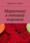 Книга Маркетинг в оптовой торговле автора Маргарита Акулич