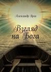 Книга Взгляд на Бога автора Александр Ярга