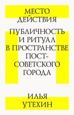 Скачать книгу Место действия. Публичность и ритуал в пространстве постсоветского города автора Илья Утехин