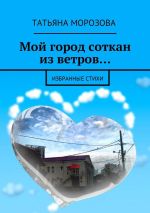 Скачать книгу Мой город соткан из ветров… Избранные стихи автора Татьяна Морозова