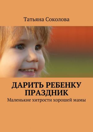 обложка книги Дарить ребенку праздник. Маленькие хитрости хорошей мамы автора Татьяна Соколова