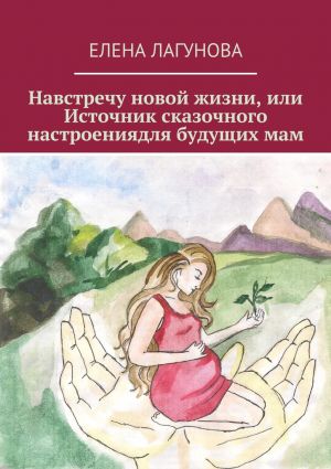обложка книги Навстречу новой жизни, или Источник сказочного настроениядля будущих мам автора Елена Лагунова