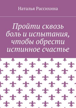 обложка книги Пройти сквозь боль и испытания, чтобы обрести истинное счастье автора Наталья Рассихина