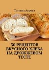 Книга 30 рецептов вкусного хлеба на дрожжевом тесте автора Татьяна Аврова