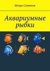 Книга Аквариумные рыбки автора Игорь Семенов