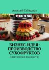 Книга Бизнес-идея: производство сухофруктов. Практическое руководство автора Алексей Сабадырь