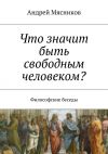 Книга Что значит быть свободным человеком? Философские беседы автора Андрей Мясников