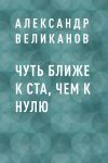 Книга Чуть ближе к ста, чем к нулю автора Александр Великанов