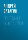 Книга Героями не рождаются 3 автора Андрей Ватагин