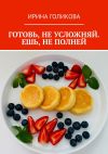 Книга Готовь, не усложняй. Ешь, не полней автора Ирина Голикова