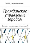 Книга Гражданское управление городом. Заставьте чиновников работать на людей автора Александр Тихоненко