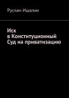 Книга Иск в Конституционный Суд на приватизацию автора Руслан Ишалин