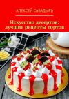 Книга Искусство десертов: лучшие рецепты тортов автора Алексей Сабадырь