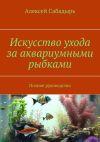 Книга Искусство ухода за аквариумными рыбками. Полное руководство автора Алексей Сабадырь