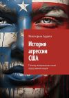 Книга История агрессии США. Почему американцы такая агрессивная нация автора Виктория Арден