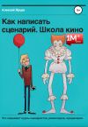 Книга Как написать сценарий. Школа кино. Что скрывают курсы сценаристов, режиссеров, продюсеров автора Алексей Ярцев