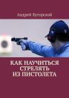 Книга Как научиться стрелять из пистолета автора Андрей Хуторской