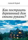 Книга Как построить деревянный дом своими руками? автора Алексей Бурый