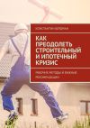 Книга Как преодолеть строительный и ипотечный кризис. Рабочие методы и важные рекомендации автора Константин Бердман