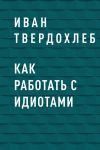 Книга Как работать с идиотами автора Иван Твердохлеб