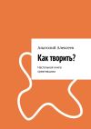 Книга Как творить? Настольная книга креативщика автора Анатолий Алексеев