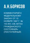 Книга Комментарий к Федеральному закону от 15 ноября 1997 г. № 143-ФЗ «Об актах гражданского состояния» (постатейный) автора Александр Борисов