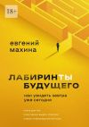 Книга Лабиринты будущего. Как увидеть завтра уже сегодня автора Евгений Махина