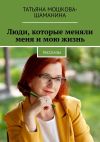 Книга Люди, которые меняли меня и мою жизнь. Рассказы автора Татьяна Мошкова-Шаманина