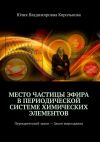 Книга Место частицы эфира в Периодической системе химических элементов. Периодический закон – Закон мироздания автора Юлия Королькова