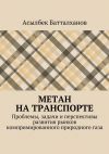 Книга Метан на транспорте. Проблемы, задачи и перспективы развития рынков компримированного природного газа автора Асылбек Батталханов