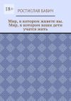 Книга Мир, в котором живете вы. Мир, в котором ваши дети учатся жить автора Ростислав Бабич