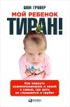Книга Мой ребенок – тиран! Как вернуть взаимопонимание и покой в семью, где дети не слушаются и грубят автора Шон Гровер
