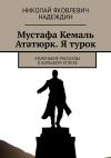 Книга Мустафа Кемаль Ататюрк. Я турок. Маленькие рассказы о большом успехе автора Николай Надеждин