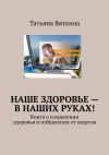 Книга Наше здоровье – в наших руках! Книга о сохранении здоровья и избавлении от недугов автора Татьяна Вяткина