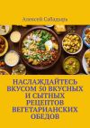 Книга Наслаждайтесь вкусом 50 вкусных и сытных рецептов вегетарианских обедов автора Алексей Сабадырь