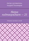 Книга Наука подтверждает – 25. Сборник научных статей автора Андрей Тихомиров