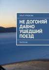 Книга Не догоняй давно ушедший поезд. Рассказы автора Ольга Трушкова