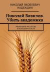 Книга Николай Вавилов. Убить академика. Маленькие рассказы о большом успехе автора Николай Надеждин