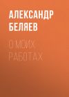 Книга О моих работах автора Александр Беляев