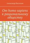 Книга От homo sapiens к рациональному обществу. Очерк оснований социального возвышения в окружающем мире автора Александр Васильев