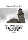 Книга Отправление с Киевского вокзала. Роман автора Владислав Корнейчук