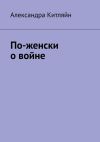 Книга По-женски о войне автора Александра Китляйн