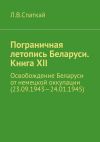 Книга Пограничная летопись Беларуси. Книга XII. Освобождение Беларуси от немецкой оккупации (23.09.1943—24.01.1945) автора Юлия Крафт