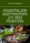 Книга Рецепты для вакууматора (су-вид рецепты) автора Алексей Выдрин