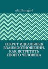 Книга Секрет идеальных взаимоотношений. Как встретить своего человека автора Alex Brungard