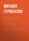 Книга Северная любовь А.С.Пушкина автора Михаил Гершензон