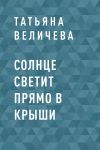 Книга Солнце светит прямо в крыши автора Татьяна Величева