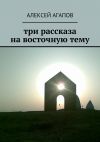 Книга Три рассказа на восточную тему автора Алексей Агапов