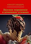 Книга Вкусное мороженое в домашних условиях автора Алексей Сабадырь