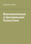 Книга Военнопленные в Центральном Казахстане автора Шакир а-Мил